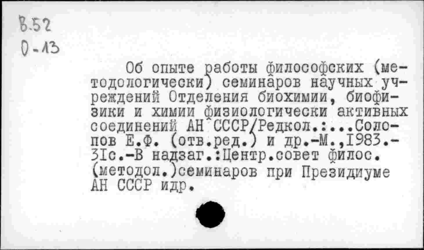 ﻿и?
О-лъ
Об опыте работы философских (методологически; семинаров научных учреждений Отделения биохимии, биофизики и химии физиологически активных соединений АН СССР/Редкол..Солопов Е.Ф. (отв.ред.; и др.-М.,1983.-31с.-В надзаг.:Центр.совет филос. (методол.)семинаров при Президиуме АН СССР идр.